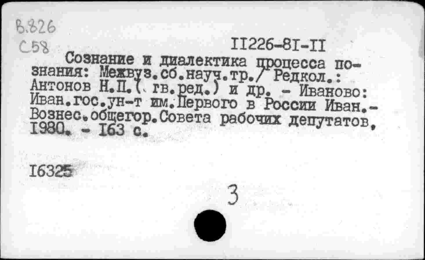 ﻿№26
С5Ъ п	П226-81-П
.Сознание и Диалектика процесса познания: Межвуз.сб.науч,тр./Редкол.:
Н,П<* ГБ«₽еД’> и ДР- - Иваново: Иван.гос.ун-т им.Первого в России Иван,-Вознео»°бщегор.Совета рабочих депутатов, хуои. — хоо с.
16325